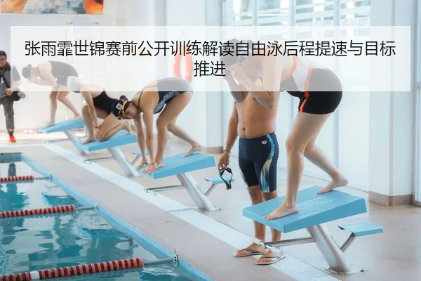 张雨霏世锦赛前公开训练解读自由泳后程提速与目标推进