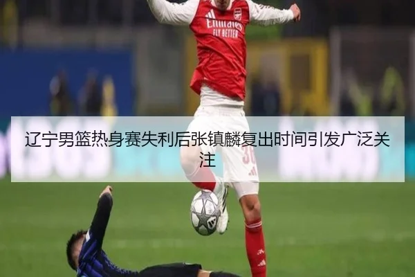 辽宁男篮热身赛失利后张镇麟复出时间引发广泛关注